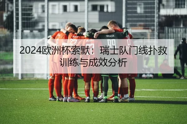 2024欧洲杯索默：瑞士队门线扑救训练与成效分析