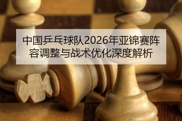 中国乒乓球队2026年亚锦赛阵容调整与战术优化深度解析