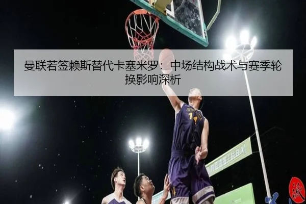 曼联若签赖斯替代卡塞米罗：中场结构战术与赛季轮换影响深析