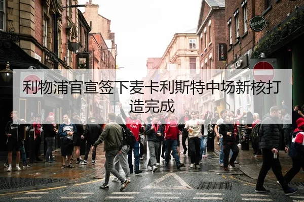 利物浦官宣签下麦卡利斯特中场新核打造完成